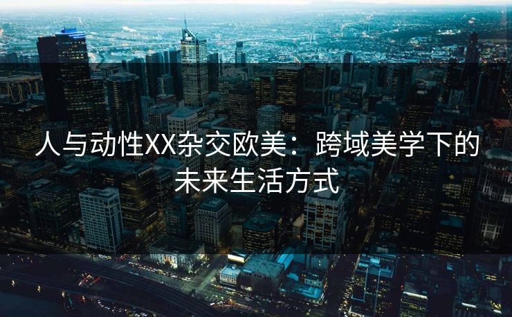 人与动性XX杂交欧美：跨域美学下的未来生活方式