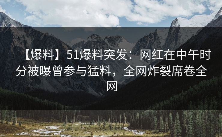【爆料】51爆料突发：网红在中午时分被曝曾参与猛料，全网炸裂席卷全网