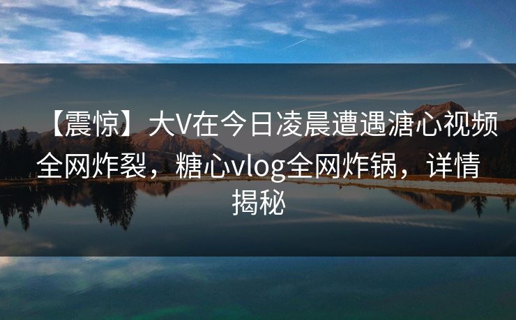 【震惊】大V在今日凌晨遭遇溏心视频全网炸裂，糖心vlog全网炸锅，详情揭秘