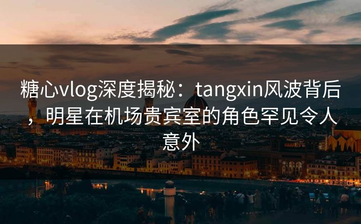 糖心vlog深度揭秘：tangxin风波背后，明星在机场贵宾室的角色罕见令人意外