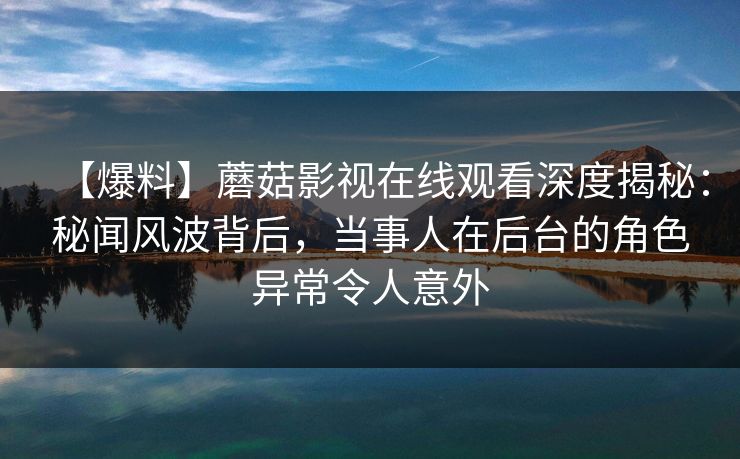 【爆料】蘑菇影视在线观看深度揭秘：秘闻风波背后，当事人在后台的角色异常令人意外