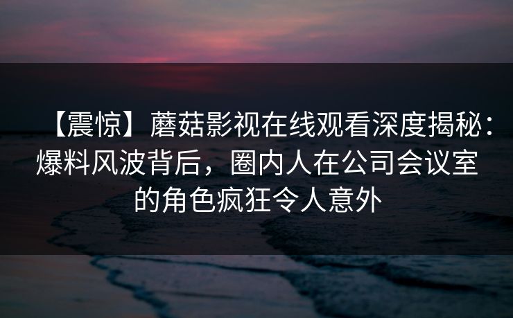 【震惊】蘑菇影视在线观看深度揭秘：爆料风波背后，圈内人在公司会议室的角色疯狂令人意外