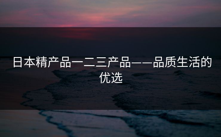 日本精产品一二三产品——品质生活的优选