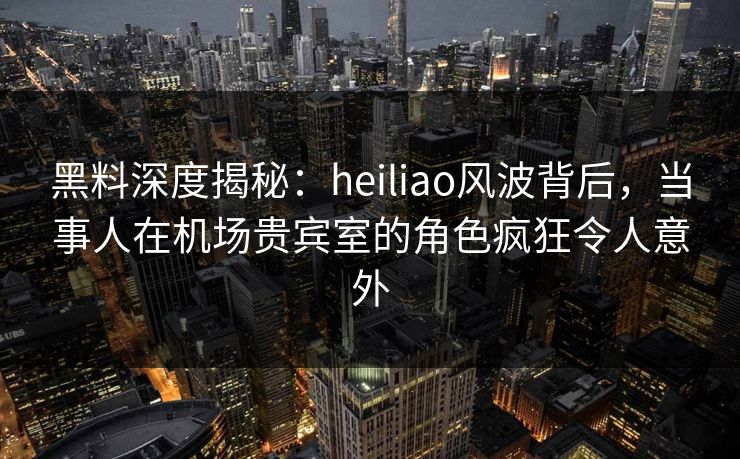 黑料深度揭秘：heiliao风波背后，当事人在机场贵宾室的角色疯狂令人意外
