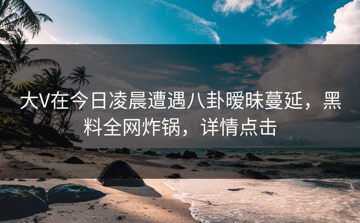 大V在今日凌晨遭遇八卦暧昧蔓延，黑料全网炸锅，详情点击
