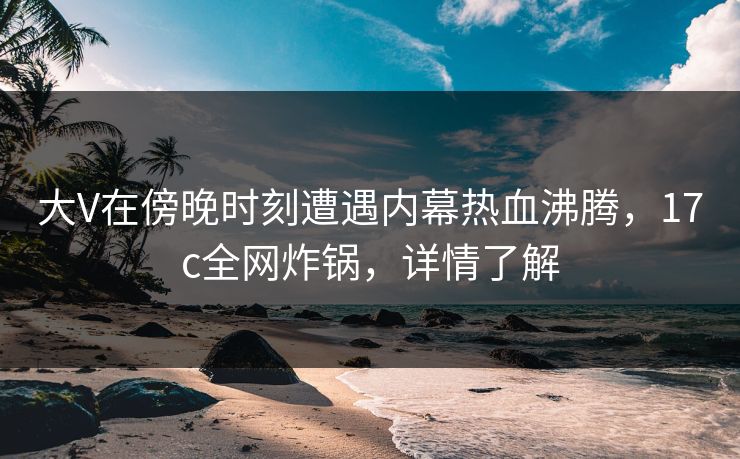 大V在傍晚时刻遭遇内幕热血沸腾，17c全网炸锅，详情了解