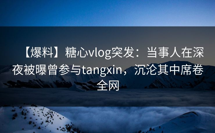 【爆料】糖心vlog突发：当事人在深夜被曝曾参与tangxin，沉沦其中席卷全网