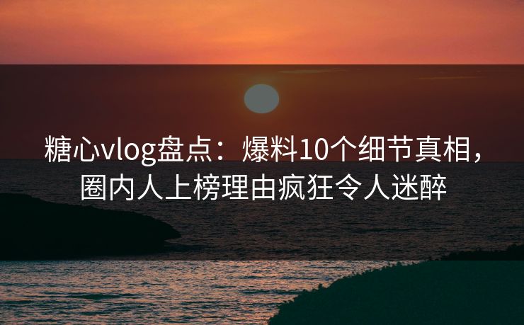 糖心vlog盘点：爆料10个细节真相，圈内人上榜理由疯狂令人迷醉