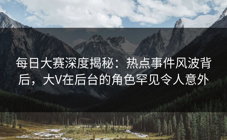 每日大赛深度揭秘：热点事件风波背后，大V在后台的角色罕见令人意外