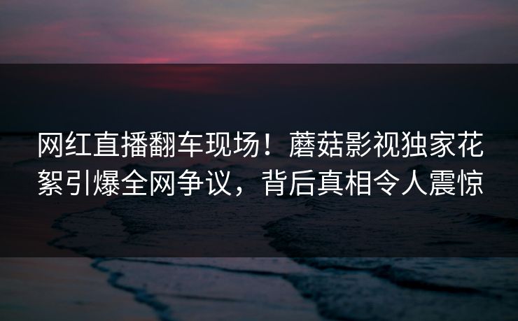 网红直播翻车现场！蘑菇影视独家花絮引爆全网争议，背后真相令人震惊