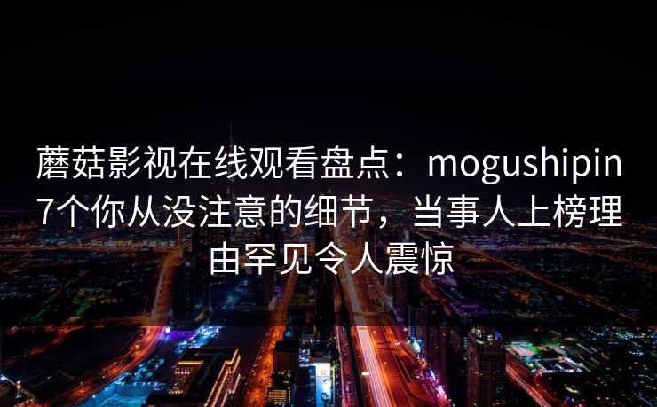 蘑菇影视在线观看盘点:mogushipin7个你从没注意的细节,当事人上榜理由罕见令人震惊 蘑菇影视在线观看盘点:mogushipin7个你从没注意的细节,当事人上榜理由罕见令人震惊