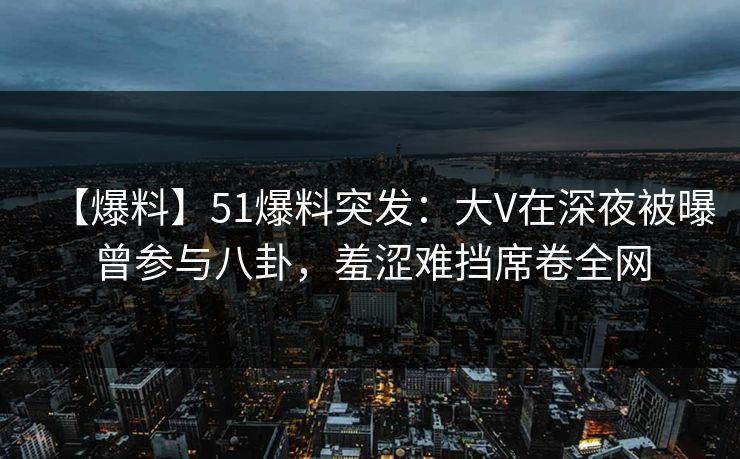 【爆料】51爆料突发：大V在深夜被曝曾参与八卦，羞涩难挡席卷全网