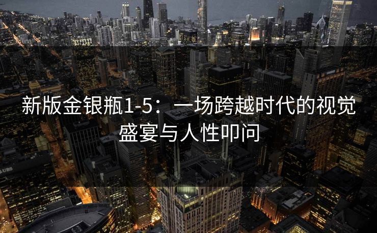 新版金银瓶1-5：一场跨越时代的视觉盛宴与人性叩问