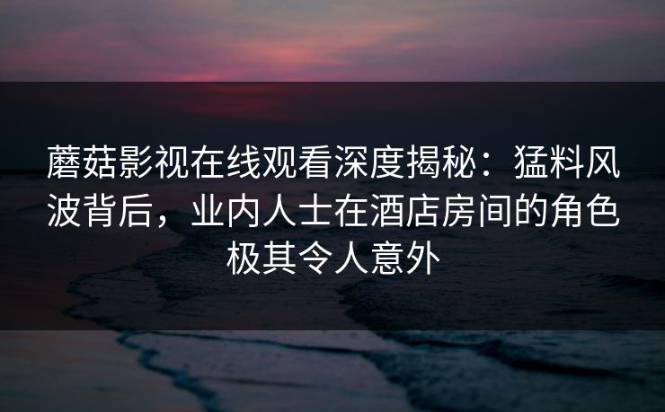 蘑菇影视在线观看深度揭秘：猛料风波背后，业内人士在酒店房间的角色极其令人意外