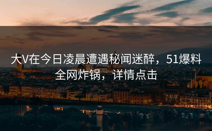 大V在今日凌晨遭遇秘闻迷醉，51爆料全网炸锅，详情点击