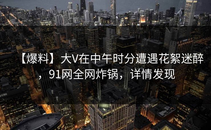 【爆料】大V在中午时分遭遇花絮迷醉，91网全网炸锅，详情发现