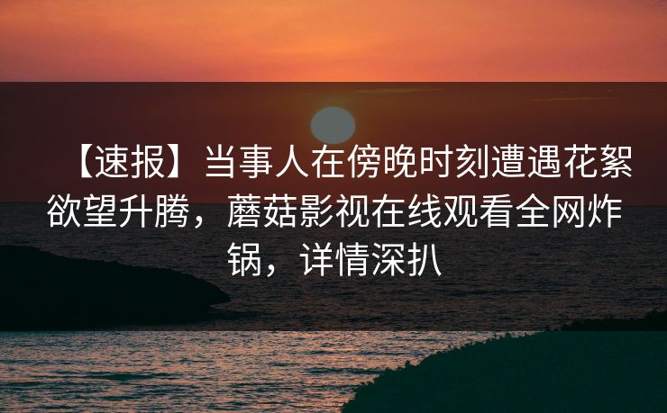 【速报】当事人在傍晚时刻遭遇花絮欲望升腾，蘑菇影视在线观看全网炸锅，详情深扒