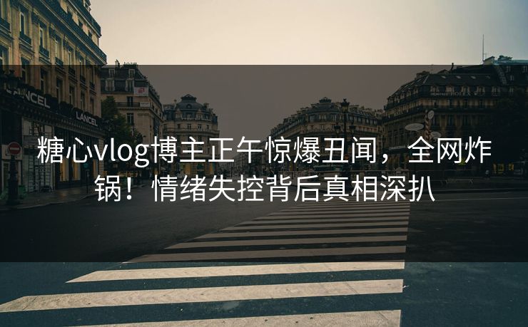 糖心vlog博主正午惊爆丑闻，全网炸锅！情绪失控背后真相深扒