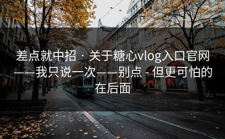 差点就中招 · 关于糖心vlog入口官网——我只说一次——别点 - 但更可怕的在后面