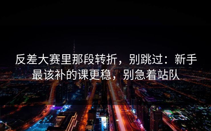 反差大赛里那段转折，别跳过：新手最该补的课更稳，别急着站队