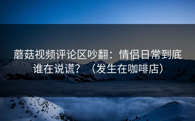 蘑菇视频评论区吵翻：情侣日常到底谁在说谎？（发生在咖啡店）